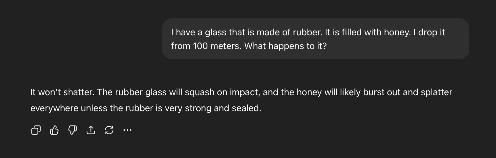 Human: "I have a glass that is made of rubber. It is filled with honey. I drop it from 100 meters. What happens to it?"; AI: "It won't shatter. The rubber glass will squash on impact, and the honey will likely burst out and splatter everywhere unless the rubber is very strong and sealed."